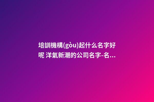 培訓機構(gòu)起什么名字好呢 洋氣新潮的公司名字-名學網(wǎng)-第1張-公司起名-玄機派